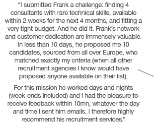 “I submitted Frank a challenge: finding 4 consultants with rare technical skills, available within 2 weeks for the next 4 months, and fitting a very tight budget. And he did it. Frank’s network and customer dedication are immensely valuable. In less than 10 days, he proposed me 10 candidates, sourced from all over Europe, who matched exactly my criteria (when all other recruitment agencies I know would have proposed anyone available on their list). For this mission he worked days and nights (week-ends included) and I had the pleasure to receive feedback within 10mn, whatever the day and time I sent him emails. I therefore highly recommend his recruitment services.”