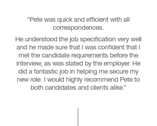 “Pete was quick and efficient with all correspondences. He understood the job specification very well and he made sure that I was confident that I met the candidate requirements before the interview, as was stated by the employer. He did a fantastic job in helping me secure my new role. I would highly recommend Pete to both candidates and clients alike.”