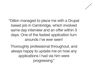 “Dillon managed to place me with a Drupal based job in Cambridge, which involved same day interview and an offer within 3 days. One of the fastest application turn arounds I've ever seen! Thoroughly professional throughout, and always happy to update me on how any applications I had via him were progressing.”